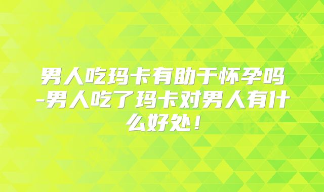 男人吃玛卡有助于怀孕吗-男人吃了玛卡对男人有什么好处!