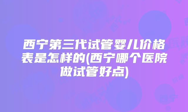 西宁第三代试管婴儿价格表是怎样的(西宁哪个医院做试管好点)