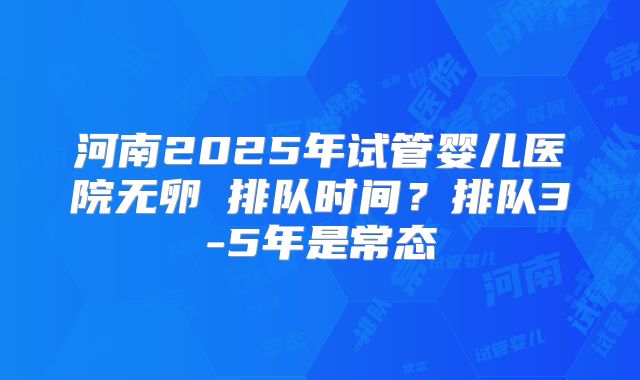 河南2025年试管婴儿医院无卵�排队时间？排队3-5年是常态