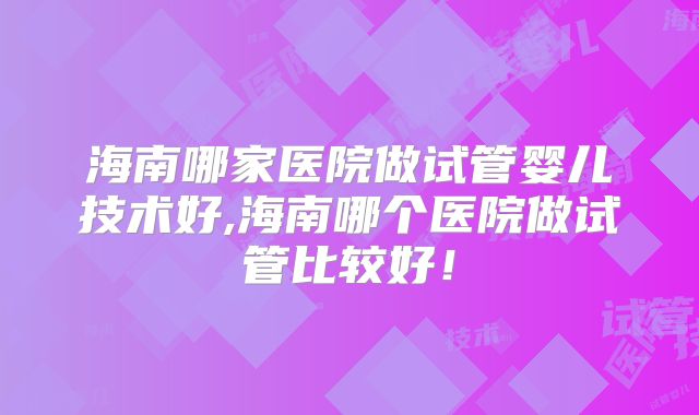海南哪家医院做试管婴儿技术好,海南哪个医院做试管比较好!