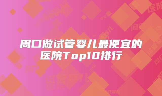周口做试管婴儿最便宜的医院Top10排行