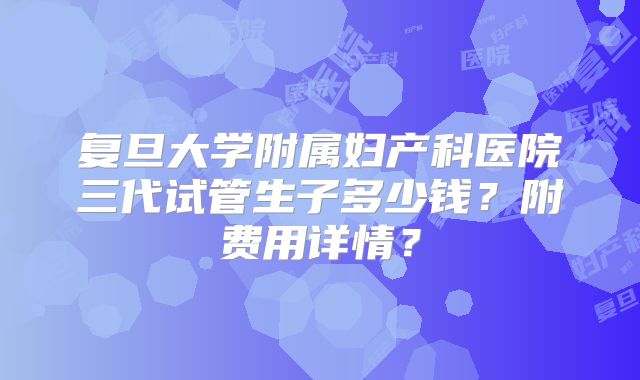 复旦大学附属妇产科医院三代试管生子多少钱？附费用详情？