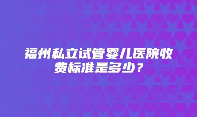 福州私立试管婴儿医院收费标准是多少？