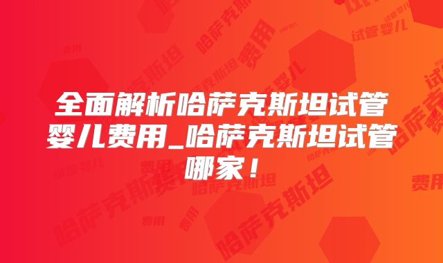 全面解析哈萨克斯坦试管婴儿费用_哈萨克斯坦试管哪家!