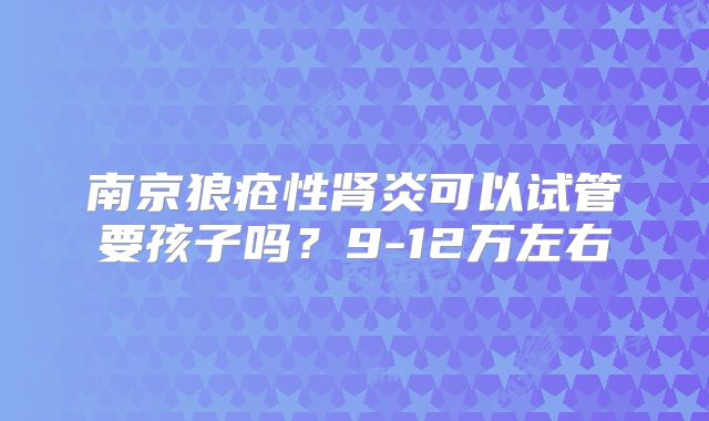 南京狼疮性肾炎可以试管要孩子吗？9-12万左右