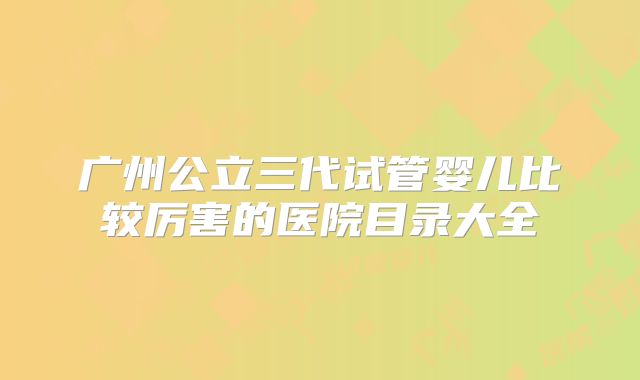 广州公立三代试管婴儿比较厉害的医院目录大全