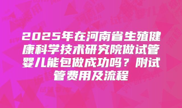 2025年在河南省生殖健康科学技术研究院做试管婴儿能包做成功吗?附试管费用及流程