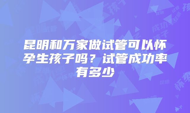 昆明和万家做试管可以怀孕生孩子吗？试管成功率有多少