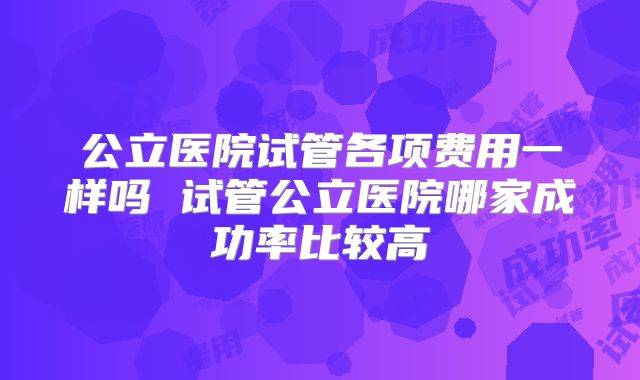 公立医院试管各项费用一样吗 试管公立医院哪家成功率比较高