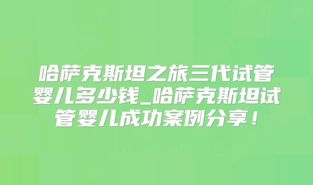 哈萨克斯坦之旅三代试管婴儿多少钱_哈萨克斯坦试管婴儿成功案例分享！