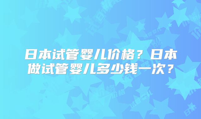 日本试管婴儿价格?日本做试管婴儿多少钱一次?