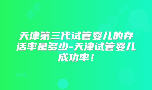 天津第三代试管婴儿的存活率是多少-天津试管婴儿成功率！