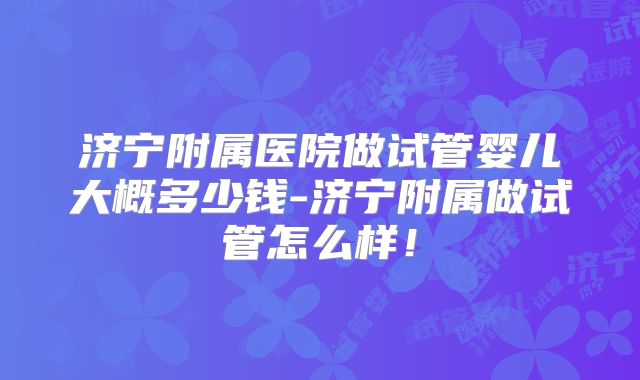 济宁附属医院做试管婴儿大概多少钱-济宁附属做试管怎么样！
