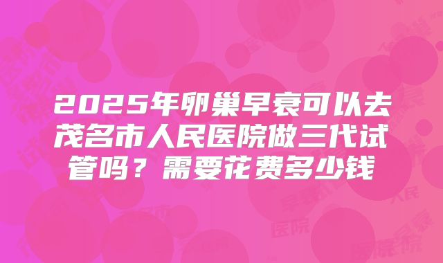 2025年卵巢早衰可以去茂名市人民医院做三代试管吗?需要花费多少钱