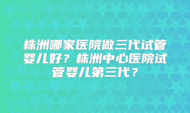 株洲哪家医院做三代试管婴儿好？株洲中心医院试管婴儿第三代？