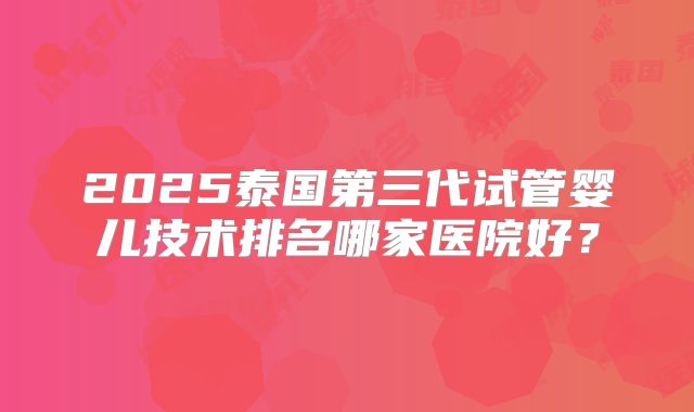 2025泰国第三代试管婴儿技术排名哪家医院好？
