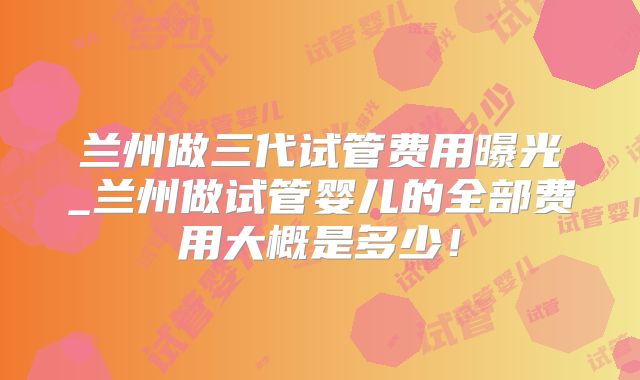 兰州做三代试管费用曝光_兰州做试管婴儿的全部费用大概是多少！