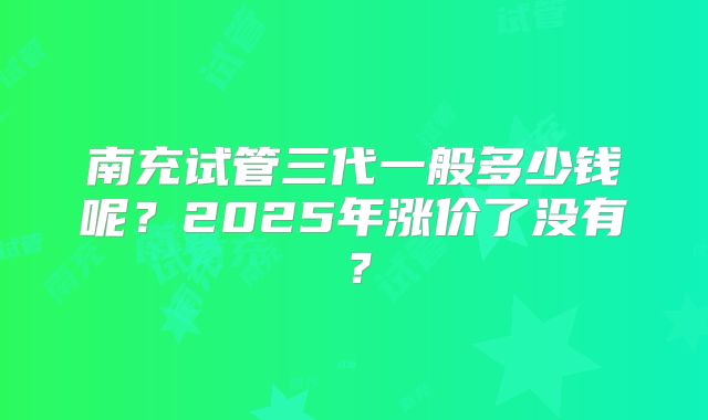 南充试管三代一般多少钱呢？2025年涨价了没有？