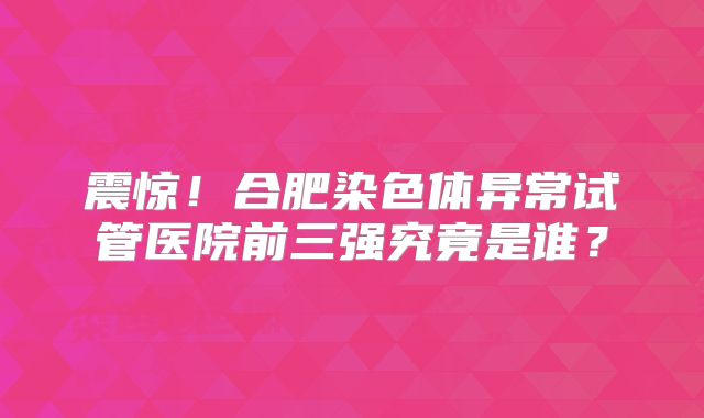 震惊!合肥染色体异常试管医院前三强究竟是谁?