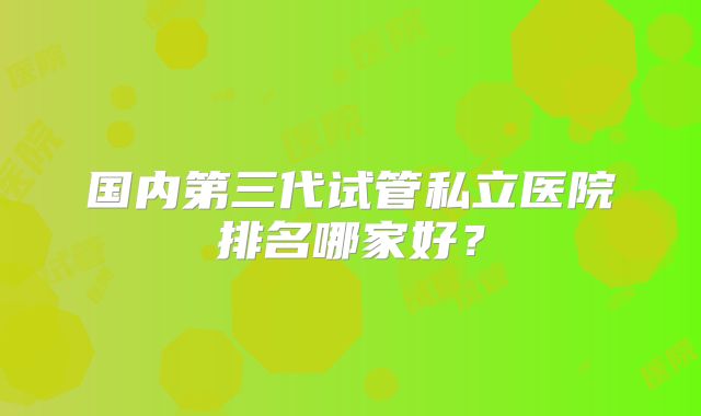 国内第三代试管私立医院排名哪家好？