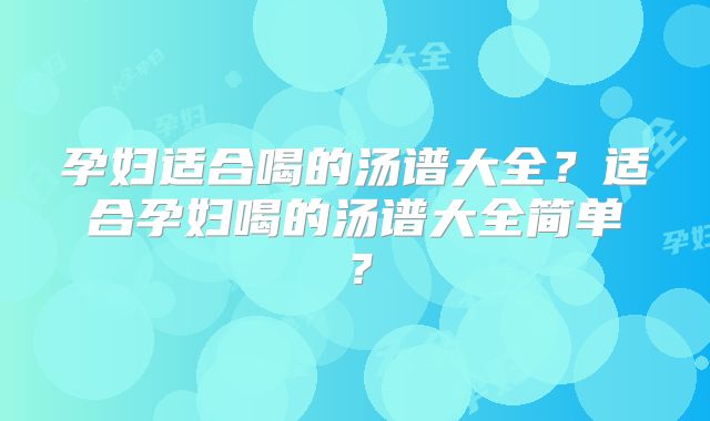 孕妇适合喝的汤谱大全?适合孕妇喝的汤谱大全简单?