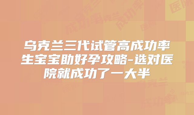 乌克兰三代试管高成功率生宝宝助好孕攻略-选对医院就成功了一大半