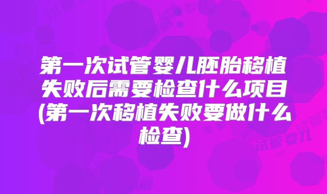 第一次试管婴儿胚胎移植失败后需要检查什么项目(第一次移植失败要做什么检查)
