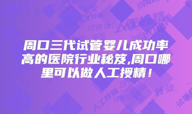周口三代试管婴儿成功率高的医院行业秘笈,周口哪里可以做人工授精!