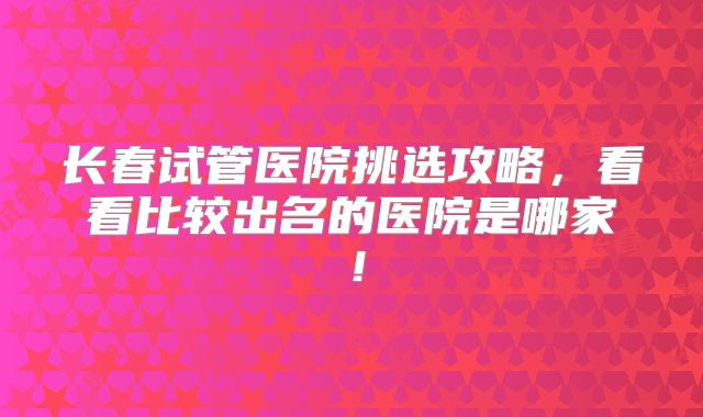 长春试管医院挑选攻略,看看比较出名的医院是哪家!