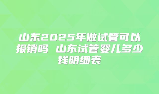 山东2025年做试管可以报销吗 山东试管婴儿多少钱明细表