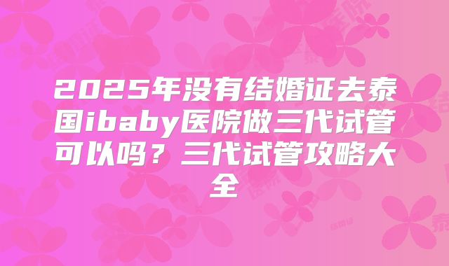 2025年没有结婚证去泰国ibaby医院做三代试管可以吗?三代试管攻略大全