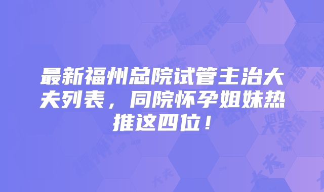 最新福州总院试管主治大夫列表,同院怀孕姐妹热推这四位!
