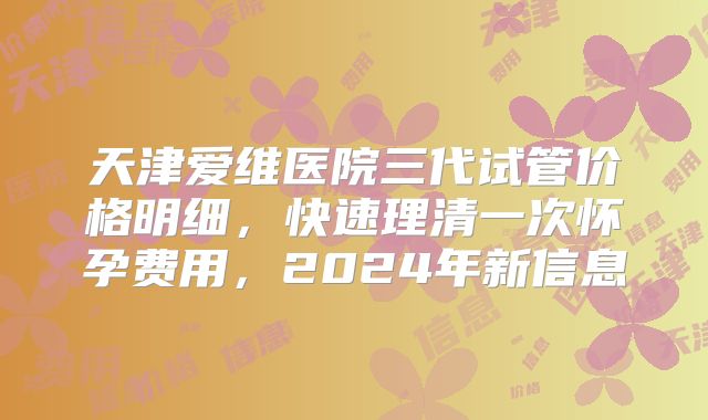 天津爱维医院三代试管价格明细,快速理清一次怀孕费用,2024年新信息