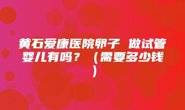 黄石爱康医院卵子 做试管婴儿有吗？（需要多少钱）