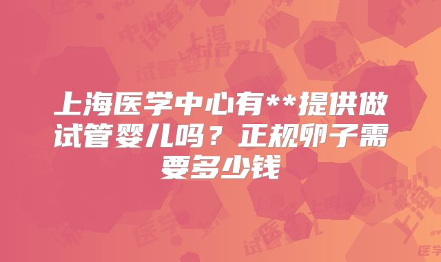 上海医学中心有**提供做试管婴儿吗？正规卵子需要多少钱