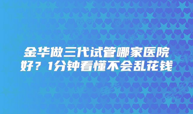 金华做三代试管哪家医院好？1分钟看懂不会乱花钱