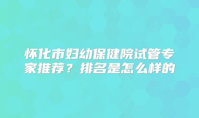 怀化市妇幼保健院试管专家推荐？排名是怎么样的
