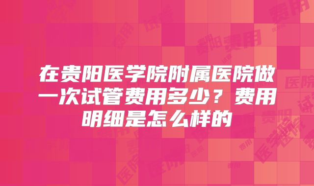 在贵阳医学院附属医院做一次试管费用多少？费用明细是怎么样的