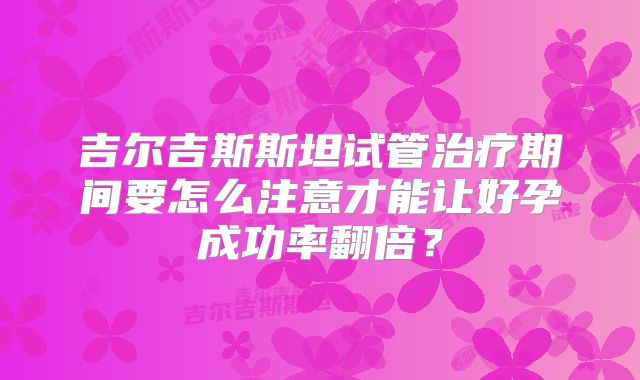 吉尔吉斯斯坦试管治疗期间要怎么注意才能让好孕成功率翻倍？