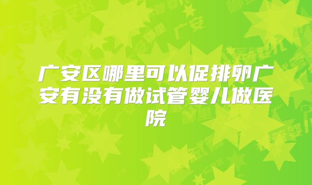 广安区哪里可以促排卵广安有没有做试管婴儿做医院