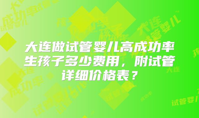 大连做试管婴儿高成功率生孩子多少费用,附试管详细价格表?