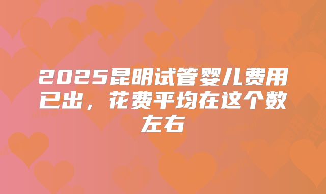 2025昆明试管婴儿费用已出,花费平均在这个数左右