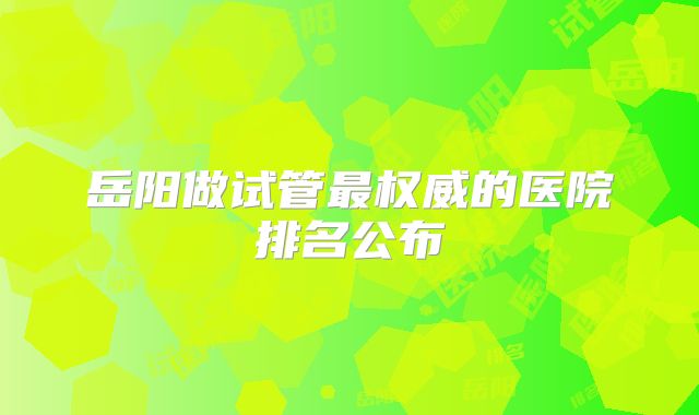 岳阳做试管最权威的医院排名公布