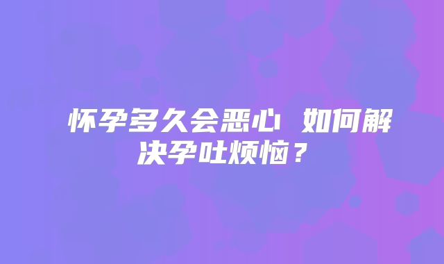 ​怀孕多久会恶心 如何解决孕吐烦恼？