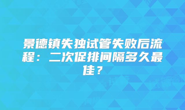 景德镇失独试管失败后流程：二次促排间隔多久最佳？