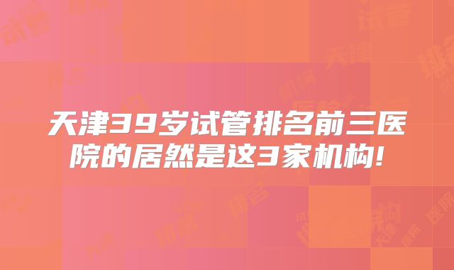 天津39岁试管排名前三医院的居然是这3家机构!
