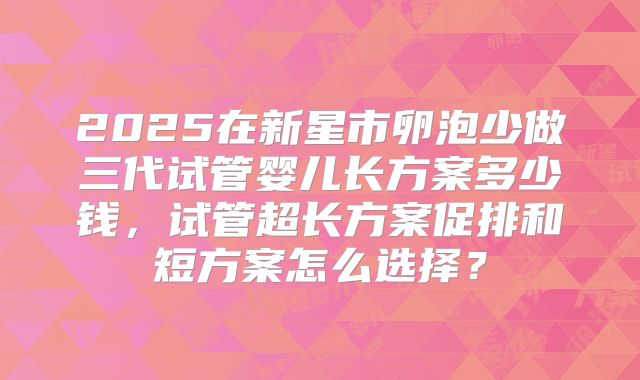 2025在新星市卵泡少做三代试管婴儿长方案多少钱，试管超长方案促排和短方案怎么选择？