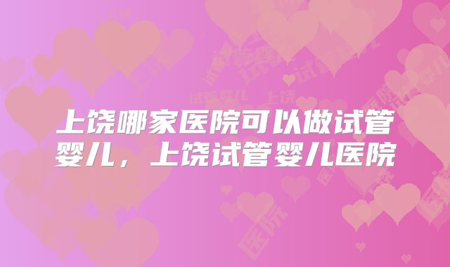 上饶哪家医院可以做试管婴儿，上饶试管婴儿医院