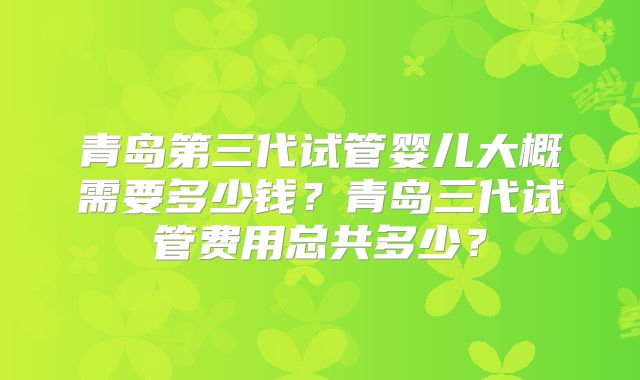 青岛第三代试管婴儿大概需要多少钱？青岛三代试管费用总共多少？