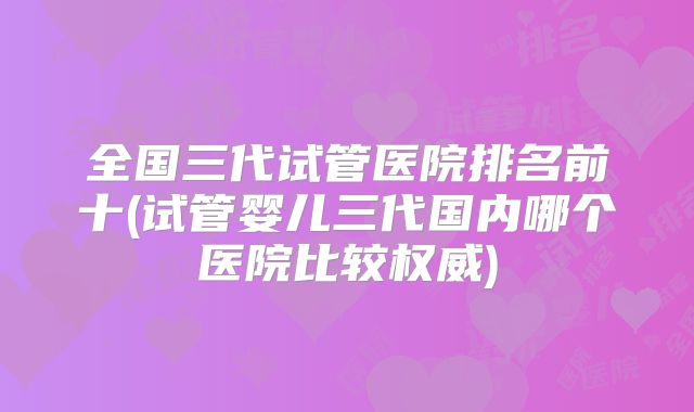 全国三代试管医院排名前十(试管婴儿三代国内哪个医院比较权威)